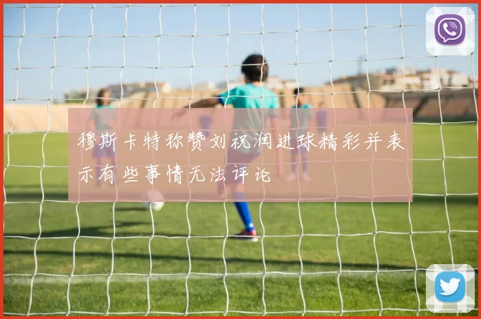 穆斯卡特称赞刘祝润进球精彩并表示有些事情无法评论