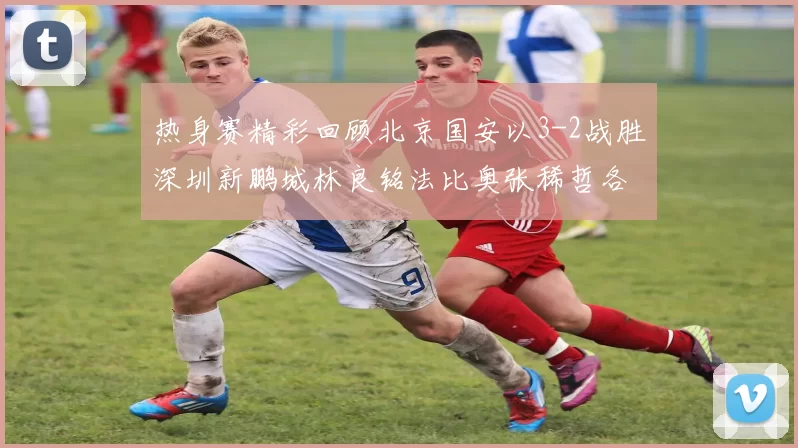 热身赛精彩回顾北京国安以3-2战胜深圳新鹏城林良铭法比奥张稀哲各入一球
