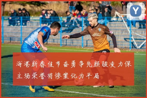 海港新春佳节奋勇争先颜骏凌力保主场荣誉将惨案化为平局
