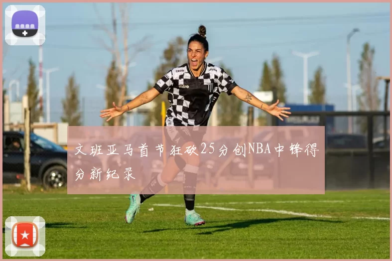 文班亚马首节狂砍25分创NBA中锋得分新纪录