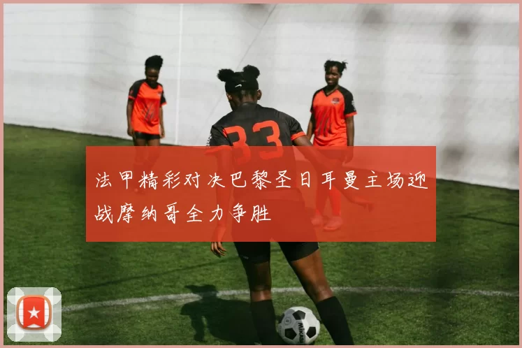 法甲精彩对决巴黎圣日耳曼主场迎战摩纳哥全力争胜