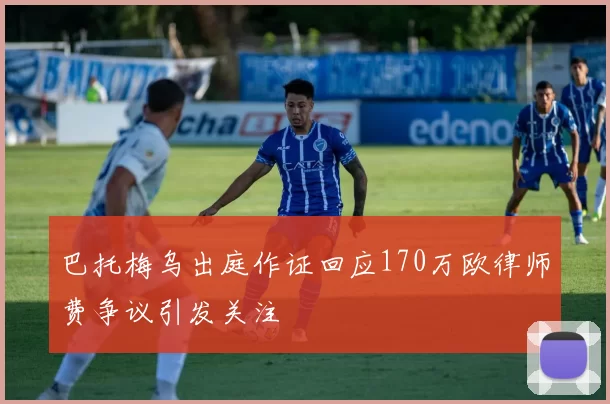 巴托梅乌出庭作证回应170万欧律师费争议引发关注