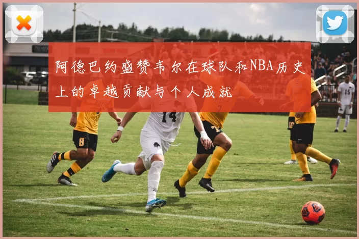 阿德巴约盛赞韦尔在球队和NBA历史上的卓越贡献与个人成就