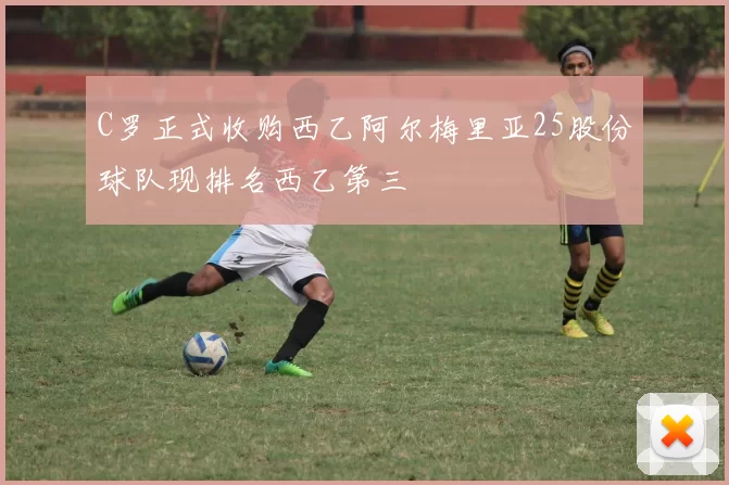 C罗正式收购西乙阿尔梅里亚25股份球队现排名西乙第三
