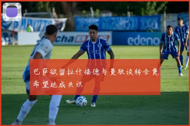 巴萨欲留拉什福德与曼联谈转会费希望达成共识