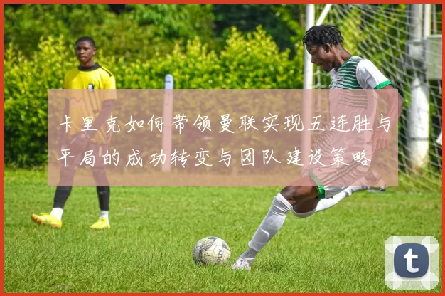 卡里克如何带领曼联实现五连胜与平局的成功转变与团队建设策略