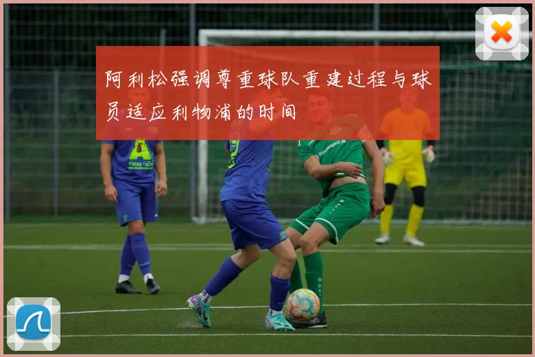 阿利松强调尊重球队重建过程与球员适应利物浦的时间