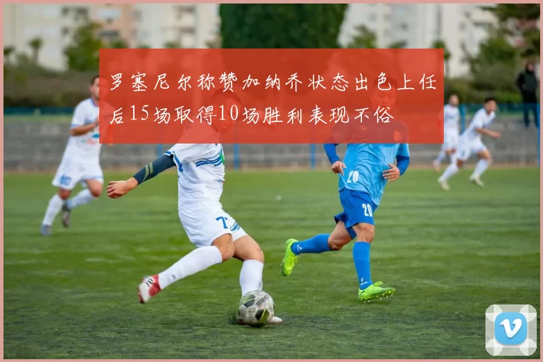 罗塞尼尔称赞加纳乔状态出色上任后15场取得10场胜利表现不俗