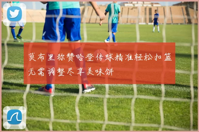 莫布里称赞哈登传球精准轻松扣篮无需调整尽享美味饼