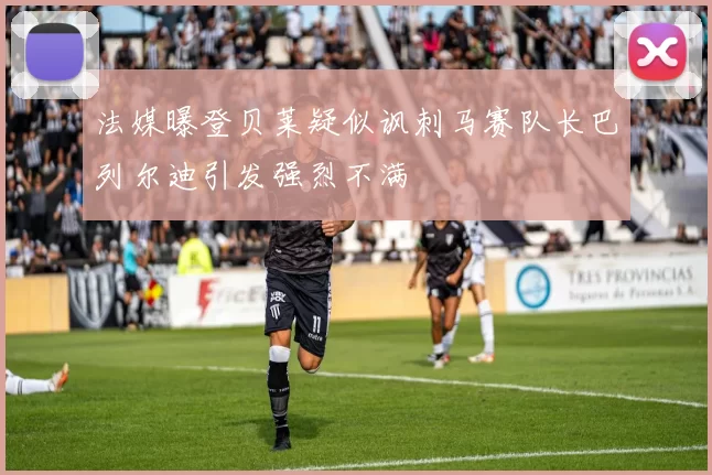 法媒曝登贝莱疑似讽刺马赛队长巴列尔迪引发强烈不满
