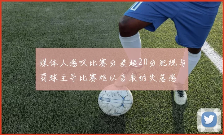 媒体人感叹比赛分差超20分犯规与罚球主导比赛难以言表的失落感