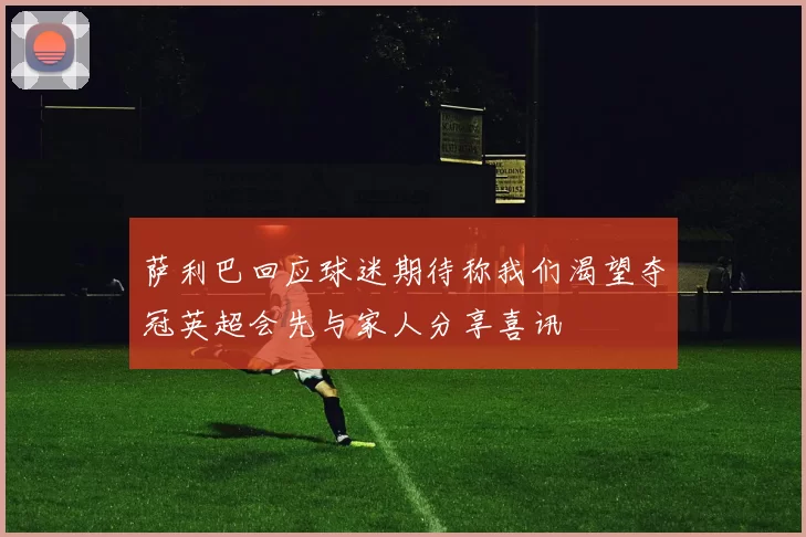 萨利巴回应球迷期待称我们渴望夺冠英超会先与家人分享喜讯