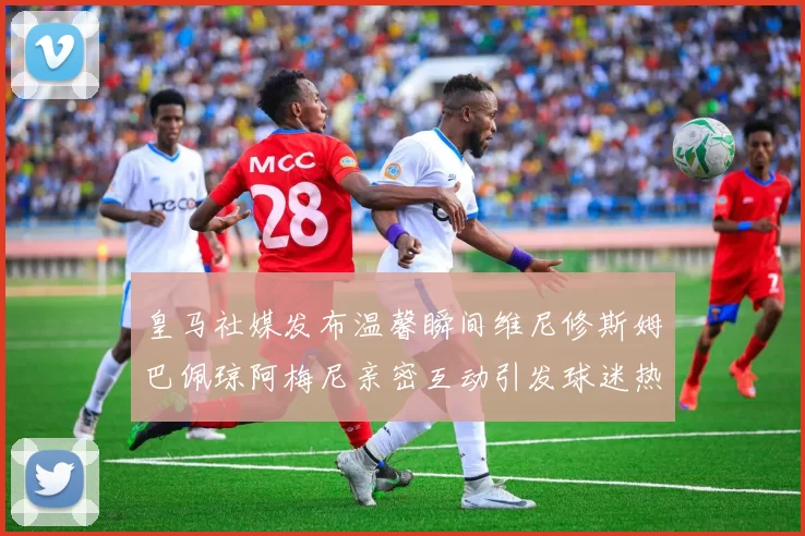 皇马社媒发布温馨瞬间维尼修斯姆巴佩琼阿梅尼亲密互动引发球迷热议
