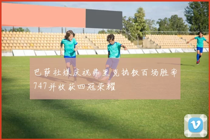 巴萨社媒庆祝弗里克执教百场胜率747并收获四冠荣耀