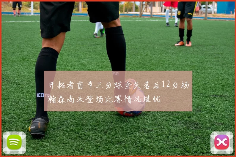 开拓者首节三分球全失落后12分杨瀚森尚未登场比赛情况堪忧
