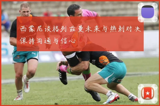 西蒙尼谈格列兹曼未来与热刺对决保持沟通与信心