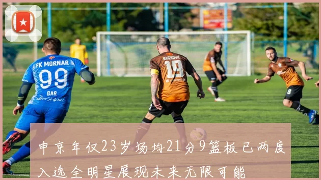 申京年仅23岁场均21分9篮板已两度入选全明星展现未来无限可能