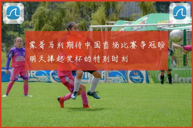 蒙哥马利期待中国首场比赛争冠盼明天捧起奖杯的特别时刻