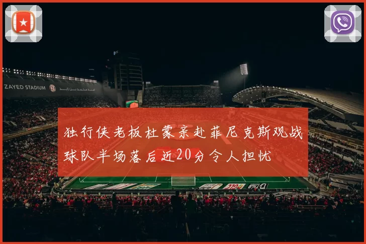 独行侠老板杜蒙亲赴菲尼克斯观战球队半场落后近20分令人担忧