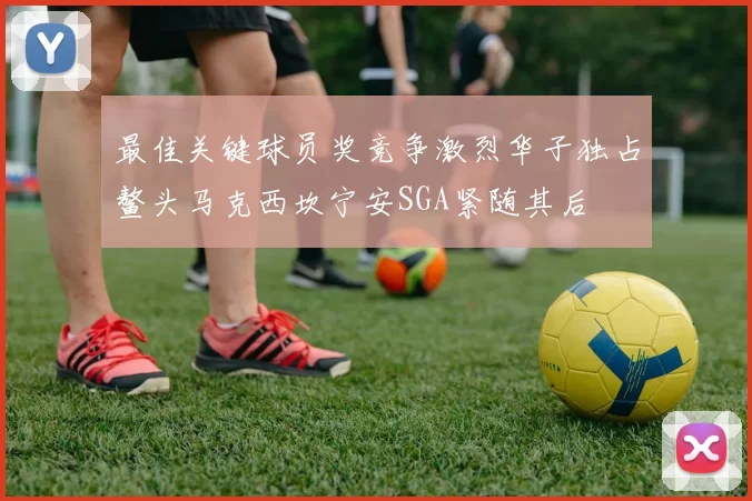 最佳关键球员奖竞争激烈华子独占鳌头马克西坎宁安SGA紧随其后